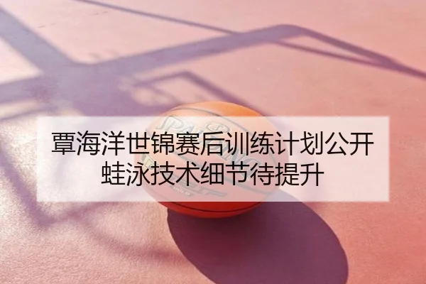 覃海洋世锦赛后训练计划公开 蛙泳技术细节待提升